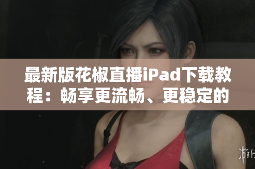 最新版花椒直播iPad下載教程：暢享更流暢、更穩(wěn)定的直播體驗