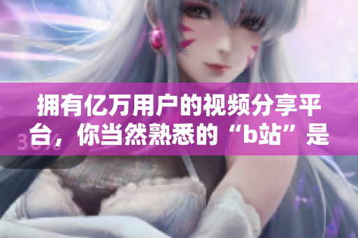 擁有億萬用戶的視頻分享平臺，你當然熟悉的“b站”是什么軟件？