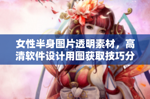女性半身圖片透明素材，高清軟件設(shè)計(jì)用圖獲取技巧分享