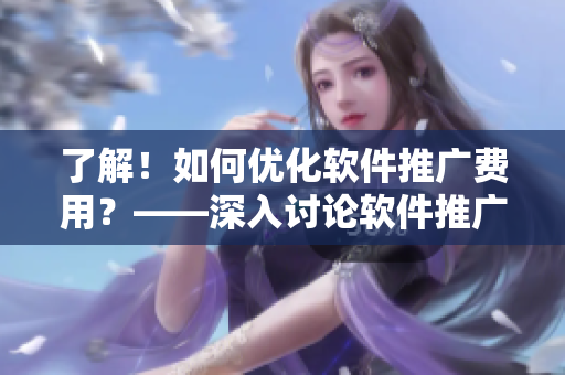 了解！如何優(yōu)化軟件推廣費(fèi)用？——深入討論軟件推廣成本問題