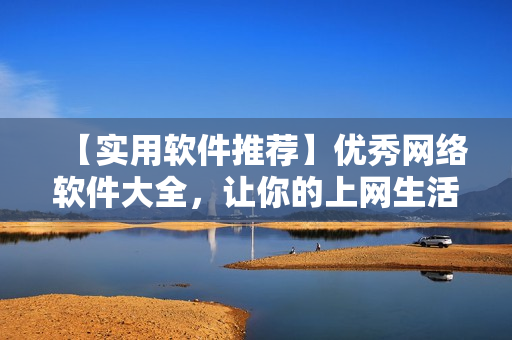 【實(shí)用軟件推薦】?jī)?yōu)秀網(wǎng)絡(luò)軟件大全，讓你的上網(wǎng)生活更高效！
