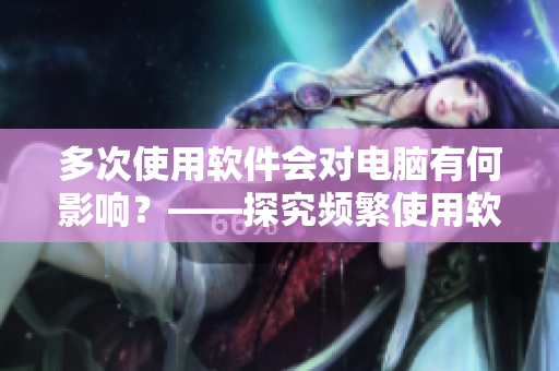 多次使用軟件會對電腦有何影響？——探究頻繁使用軟件的危害