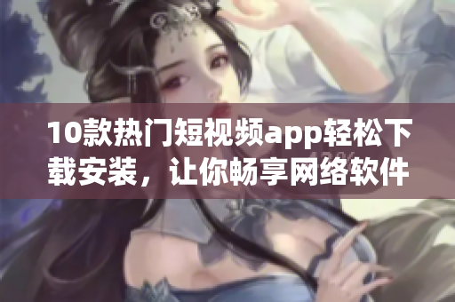 10款熱門短視頻app輕松下載安裝，讓你暢享網(wǎng)絡(luò)軟件快樂時(shí)光
