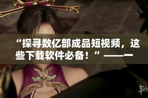 “探尋數(shù)億部成品短視頻，這些下載軟件必備！”——一位網(wǎng)絡(luò)軟件編輯的推薦