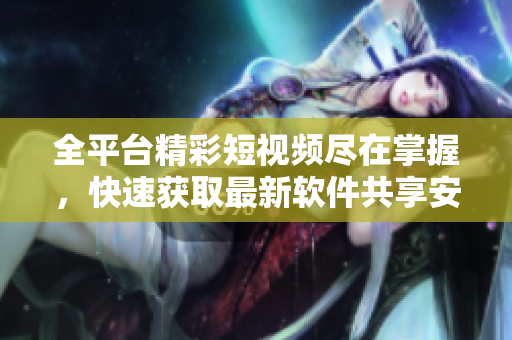 全平臺精彩短視頻盡在掌握，快速獲取最新軟件共享安裝指南
