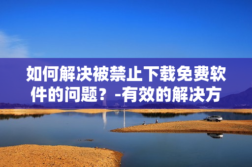如何解決被禁止下載免費(fèi)軟件的問(wèn)題？-有效的解決方案