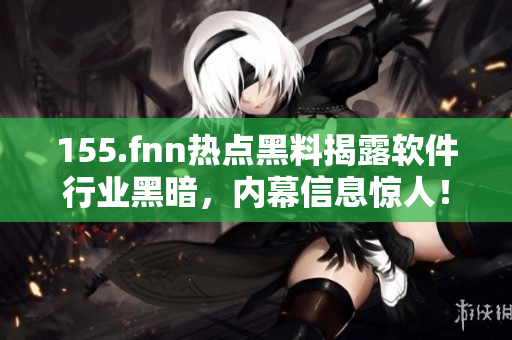155.fnn熱點黑料揭露軟件行業(yè)黑暗，內(nèi)幕信息驚人！