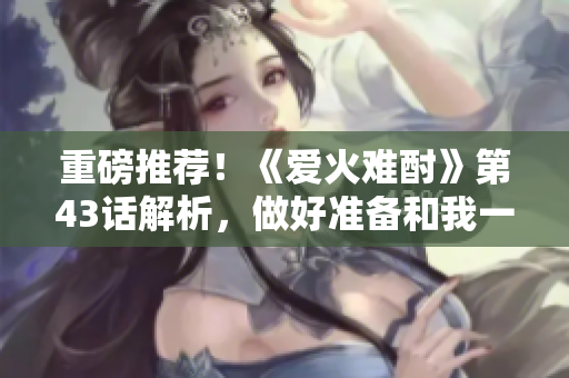 重磅推薦！《愛火難酎》第43話解析，做好準備和我一起領(lǐng)略這部神作！