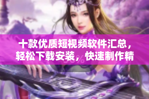 十款優(yōu)質(zhì)短視頻軟件匯總，輕松下載安裝，快速制作精彩短片