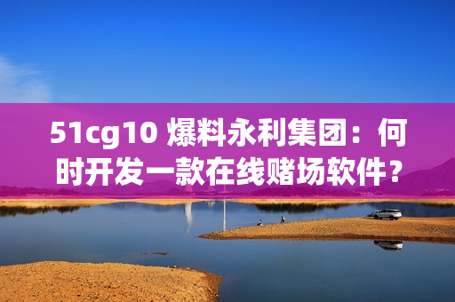 51cg10 爆料永利集團(tuán)：何時(shí)開發(fā)一款在線賭場軟件？