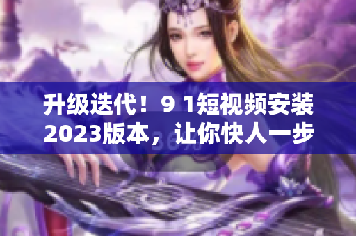 升級(jí)迭代！9 1短視頻安裝2023版本，讓你快人一步掌握最新軟件技能