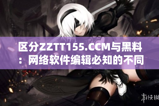 區(qū)分ZZTT155.CCM與黑料：網(wǎng)絡(luò)軟件編輯必知的不同
