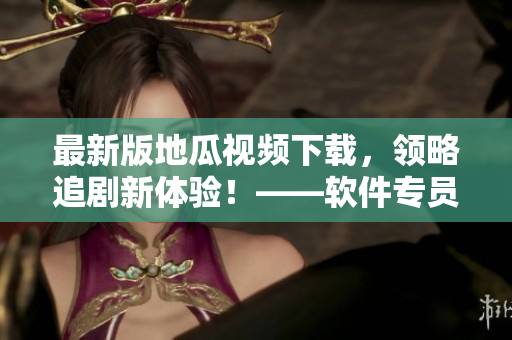 最新版地瓜視頻下載，領(lǐng)略追劇新體驗(yàn)！——軟件專(zhuān)員推薦