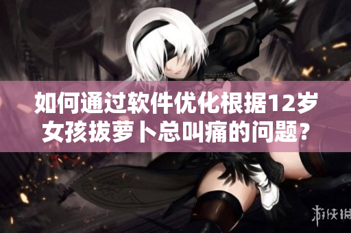 如何通過軟件優(yōu)化根據(jù)12歲女孩拔蘿卜總叫痛的問題？