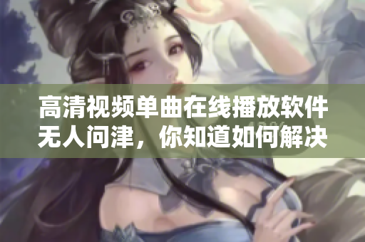 高清視頻單曲在線播放軟件無人問津，你知道如何解決嗎？