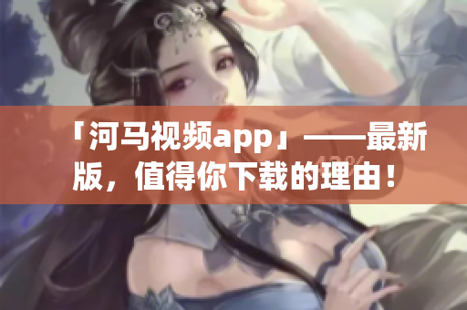 「河馬視頻app」——最新版，值得你下載的理由！