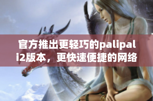 官方推出更輕巧的palipali2版本，更快速便捷的網(wǎng)絡(luò)軟件體驗(yàn)
