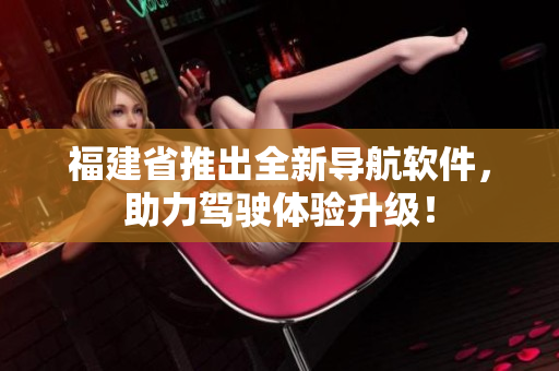 福建省推出全新導(dǎo)航軟件，助力駕駛體驗(yàn)升級(jí)！