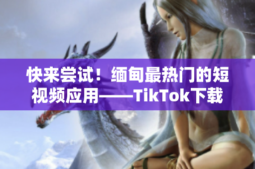 快來嘗試！緬甸最熱門的短視頻應(yīng)用——TikTok下載詳解