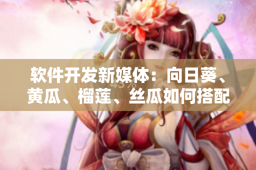 軟件開發(fā)新媒體：向日葵、黃瓜、榴蓮、絲瓜如何搭配？