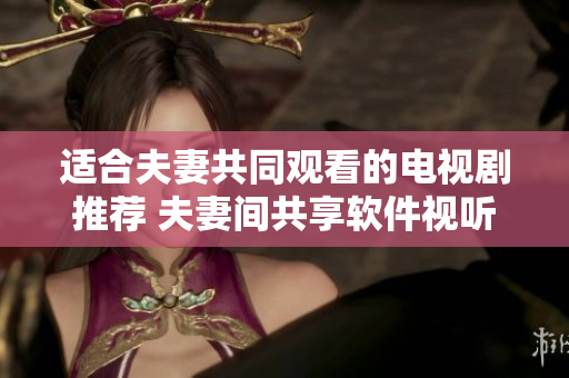 適合夫妻共同觀看的電視劇推薦 夫妻間共享軟件視聽(tīng)樂(lè)趣