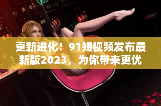 更新進化！91短視頻發(fā)布最新版2023，為你帶來更優(yōu)質(zhì)的網(wǎng)絡軟件體驗