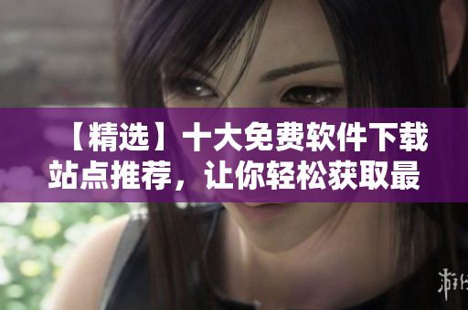 【精選】十大免費軟件下載站點推薦，讓你輕松獲取最新軟件動態(tài)資訊！