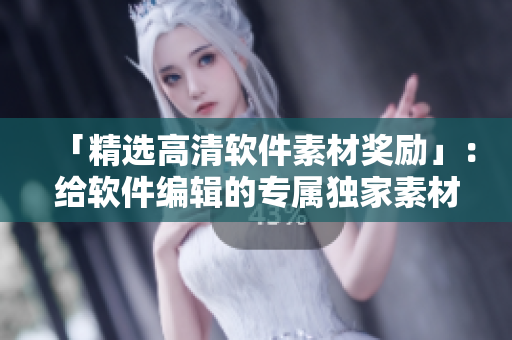「精選高清軟件素材獎勵」：給軟件編輯的專屬獨家素材，創(chuàng)新篇章！