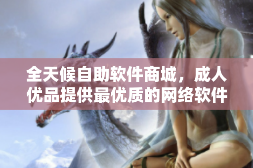 全天候自助軟件商城，成人優(yōu)品提供最優(yōu)質(zhì)的網(wǎng)絡(luò)軟件產(chǎn)品