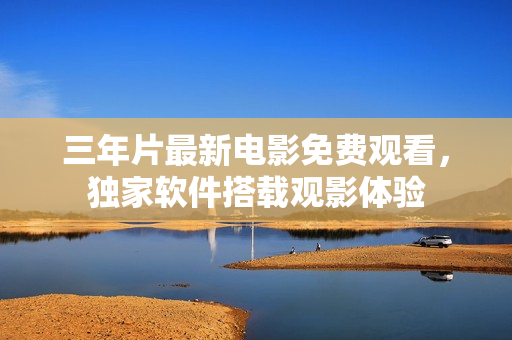 三年片最新電影免費(fèi)觀看，獨(dú)家軟件搭載觀影體驗(yàn)