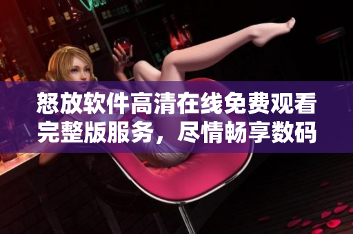 怒放軟件高清在線免費(fèi)觀看完整版服務(wù)，盡情暢享數(shù)碼世界