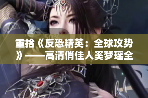 重拾《反恐精英：全球攻勢(shì)》——高清俏佳人奚夢(mèng)瑤全英文介紹