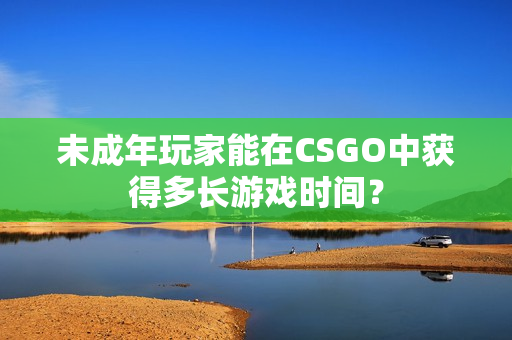 未成年玩家能在CSGO中獲得多長(zhǎng)游戲時(shí)間？