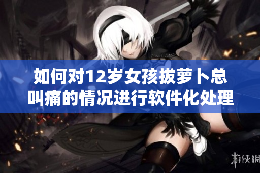 如何對12歲女孩拔蘿卜總叫痛的情況進行軟件化處理？