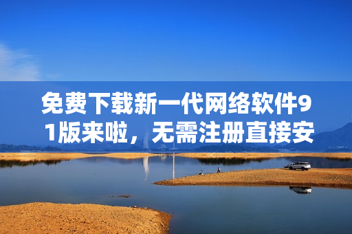 免費(fèi)下載新一代網(wǎng)絡(luò)軟件9 1版來啦，無需注冊直接安裝