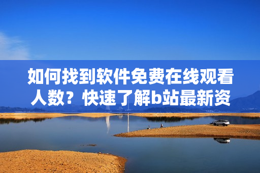 如何找到軟件免費(fèi)在線觀看人數(shù)？快速了解b站最新資訊