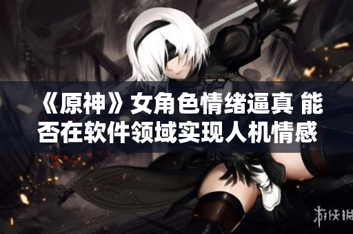 《原神》女角色情緒逼真 能否在軟件領(lǐng)域?qū)崿F(xiàn)人機(jī)情感交互？