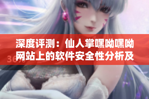 深度評(píng)測(cè)：仙人掌嘿呦嘿呦網(wǎng)站上的軟件安全性分析及使用體驗(yàn)