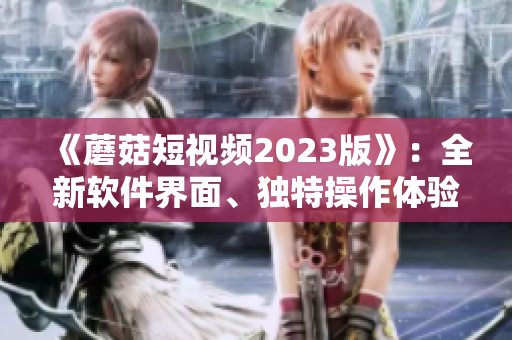《蘑菇短視頻2023版》：全新軟件界面、獨(dú)特操作體驗(yàn)引領(lǐng)視頻熱潮！