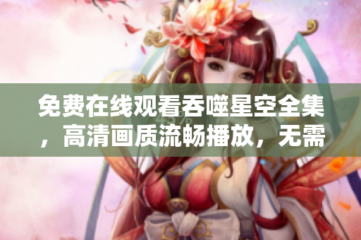 免費在線觀看吞噬星空全集，高清畫質流暢播放，無需下載安裝任何軟件