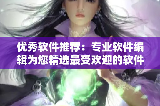 優(yōu)秀軟件推薦：專(zhuān)業(yè)軟件編輯為您精選最受歡迎的軟件應(yīng)用