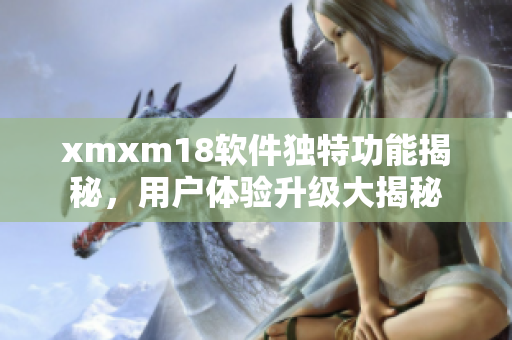 xmxm18軟件獨(dú)特功能揭秘，用戶體驗(yàn)升級(jí)大揭秘