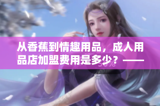 從香蕉到情趣用品，成人用品店加盟費用是多少？——重構你的投資規(guī)劃