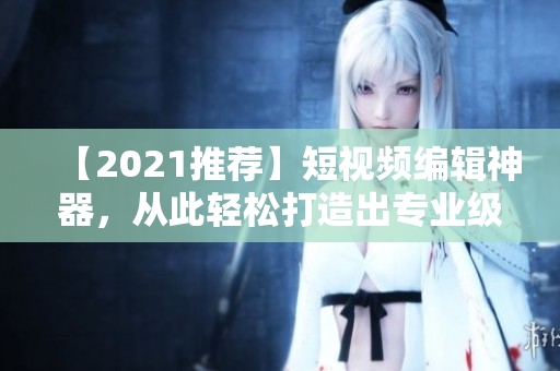 【2021推薦】短視頻編輯神器，從此輕松打造出專業(yè)級短視頻！快來下載使用吧！