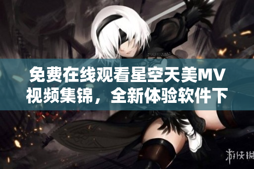 免費在線觀看星空天美MV視頻集錦，全新體驗軟件下載大全