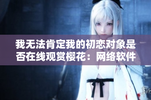 我無(wú)法肯定我的初戀對(duì)象是否在線觀賞櫻花：網(wǎng)絡(luò)軟件引發(fā)的愛(ài)情疑問(wèn)
