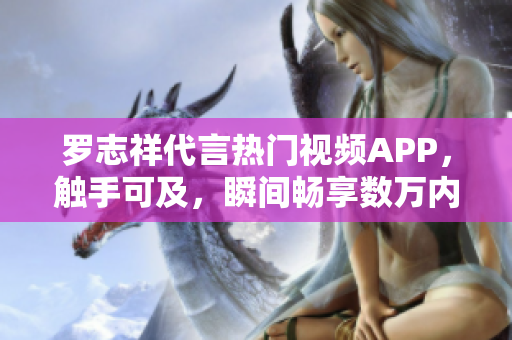 羅志祥代言熱門視頻APP，觸手可及，瞬間暢享數(shù)萬(wàn)內(nèi)容