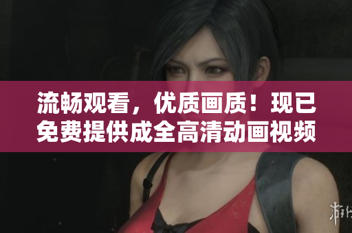 流暢觀看，優(yōu)質(zhì)畫質(zhì)！現(xiàn)已免費提供成全高清動畫視頻觀看服務(wù)