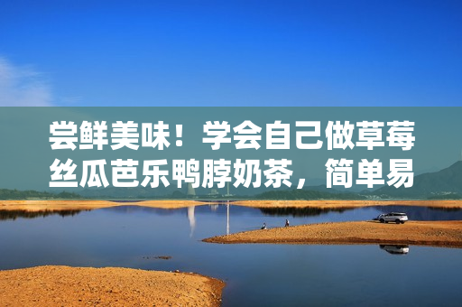 嘗鮮美味！學(xué)會(huì)自己做草莓絲瓜芭樂(lè)鴨脖奶茶，簡(jiǎn)單易上手！