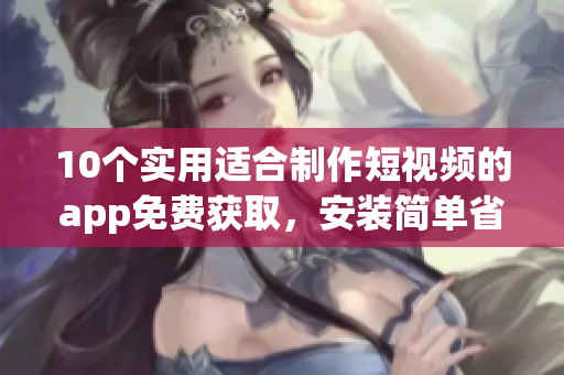 10個實(shí)用適合制作短視頻的app免費(fèi)獲取，安裝簡單省時